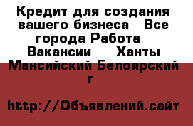 Кредит для создания вашего бизнеса - Все города Работа » Вакансии   . Ханты-Мансийский,Белоярский г.